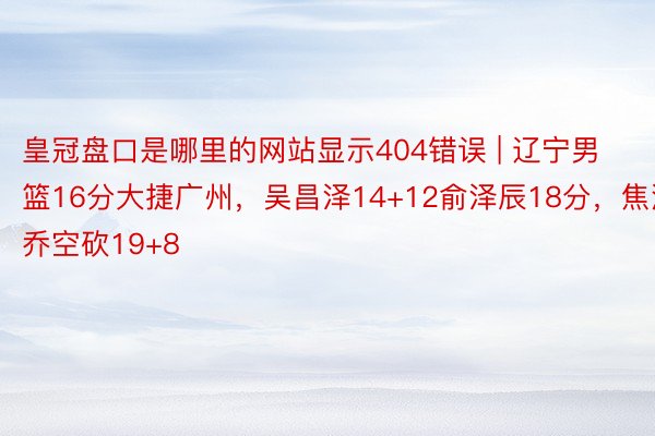 皇冠盘口是哪里的网站显示404错误 | 辽宁男篮16分大捷广州，吴昌泽14+12俞泽辰18分，焦泊乔空砍19+8