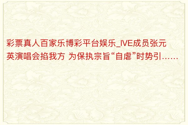 彩票真人百家乐博彩平台娱乐_IVE成员张元英演唱会掐我方 为保执宗旨“自虐”时势引……