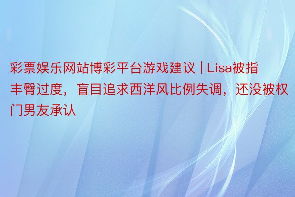 彩票娱乐网站博彩平台游戏建议 | Lisa被指丰臀过度，盲目追求西洋风比例失调，还没被权门男友承认