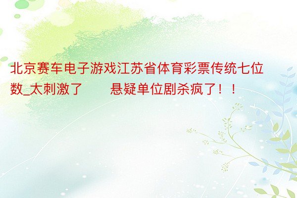 北京赛车电子游戏江苏省体育彩票传统七位数_太刺激了‼️悬疑单位剧杀疯了！！