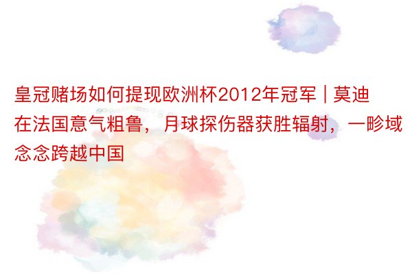 皇冠赌场如何提现欧洲杯2012年冠军 | 莫迪在法国意气粗鲁，月球探伤器获胜辐射，一畛域念念跨越中国