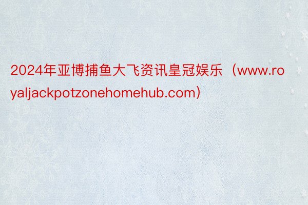 2024年亚博捕鱼大飞资讯皇冠娱乐（www.royaljackpotzonehomehub.com）