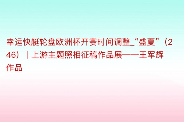 幸运快艇轮盘欧洲杯开赛时间调整_“盛夏”（246） | 上游主题照相征稿作品展——王军辉作品