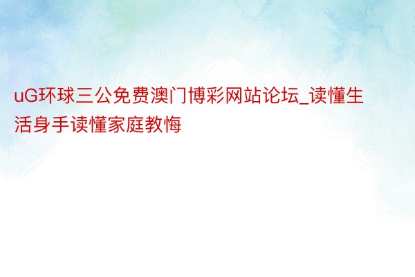 uG环球三公免费澳门博彩网站论坛_读懂生活身手读懂家庭教悔