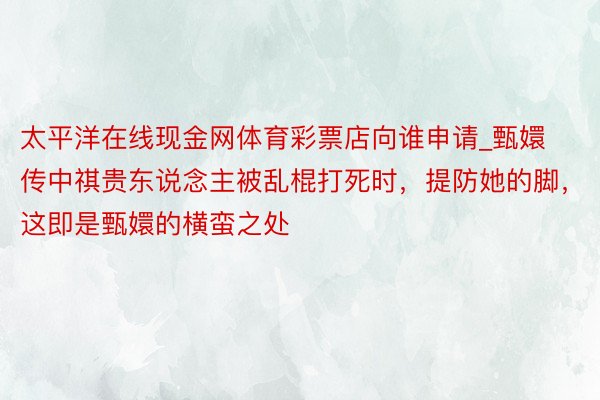 太平洋在线现金网体育彩票店向谁申请_甄嬛传中祺贵东说念主被乱棍打死时，提防她的脚，这即是甄嬛的横蛮之处