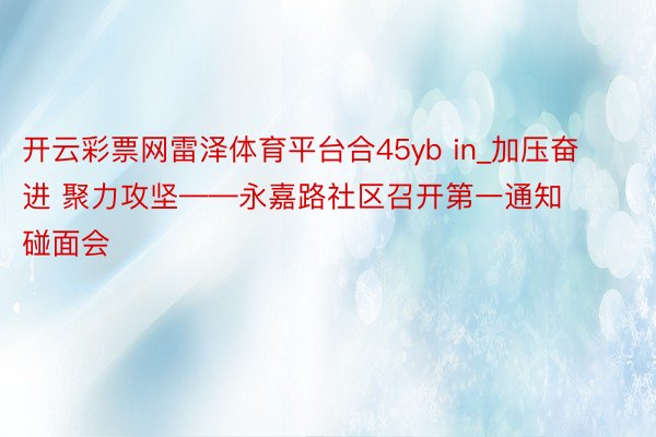 开云彩票网雷泽体育平台合45yb in_加压奋进 聚力攻坚——永嘉路社区召开第一通知碰面会