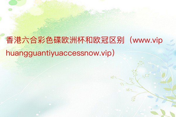 香港六合彩色碟欧洲杯和欧冠区别（www.viphuangguantiyuaccessnow.vip）