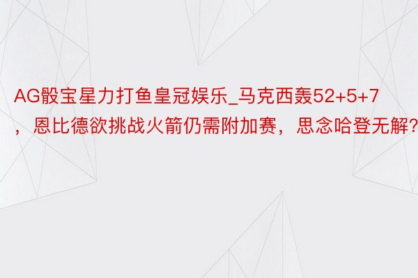 AG骰宝星力打鱼皇冠娱乐_马克西轰52+5+7，恩比德欲挑战火箭仍需附加赛，思念哈登无解？