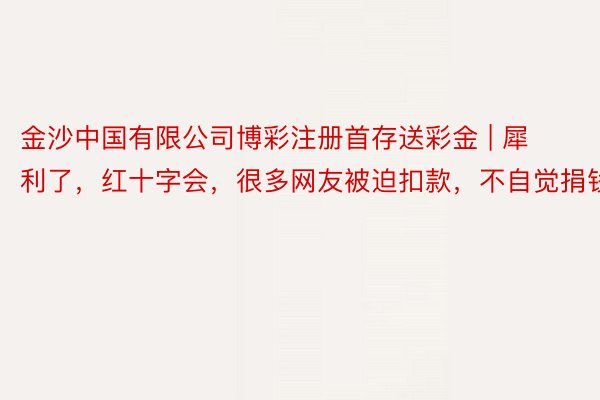 金沙中国有限公司博彩注册首存送彩金 | 犀利了，红十字会，很多网友被迫扣款，不自觉捐钱了