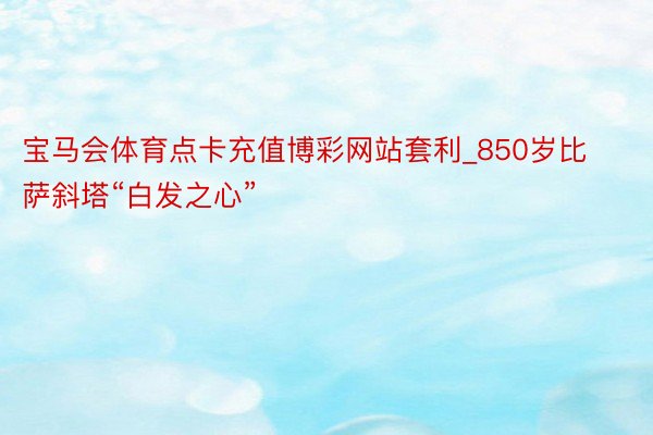 宝马会体育点卡充值博彩网站套利_850岁比萨斜塔“白发之心”