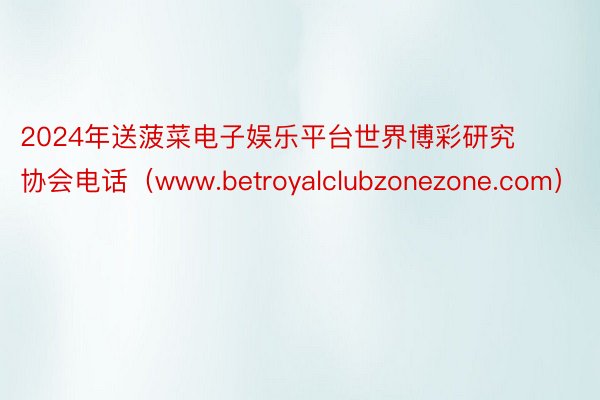 2024年送菠菜电子娱乐平台世界博彩研究协会电话（www.betroyalclubzonezone.com）