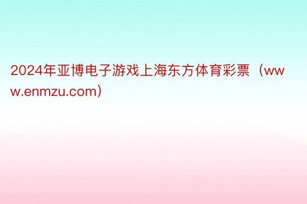 2024年亚博电子游戏上海东方体育彩票（www.enmzu.com）