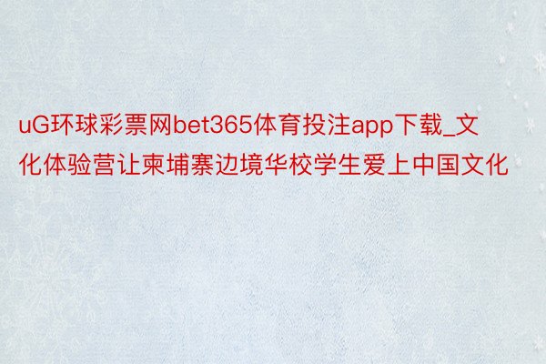 uG环球彩票网bet365体育投注app下载_文化体验营让柬埔寨边境华校学生爱上中国文化