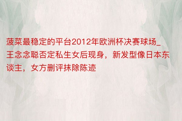 菠菜最稳定的平台2012年欧洲杯决赛球场_王念念聪否定私生女后现身，新发型像日本东谈主，女方删评抹除陈迹