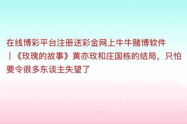 在线博彩平台注册送彩金网上牛牛赌博软件 | 《玫瑰的故事》黄亦玫和庄国栋的结局，只怕要令很多东谈主失望了