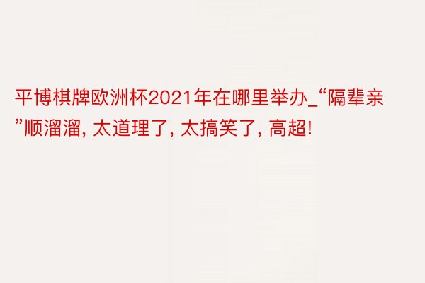 平博棋牌欧洲杯2021年在哪里举办_“隔辈亲”顺溜溜, 太道理了, 太搞笑了, 高超!